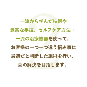 一流から学んだ技術や豊富な手技、セルフケア方法・ 一流の治療機器を使って、お客様の一つ一つ違う悩み事に最適だと判断した施術を行い、真の解決を目指します。